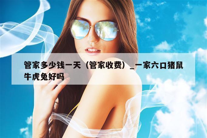 管家多少钱一天（管家收费）_新澳门六开彩资料大全网址